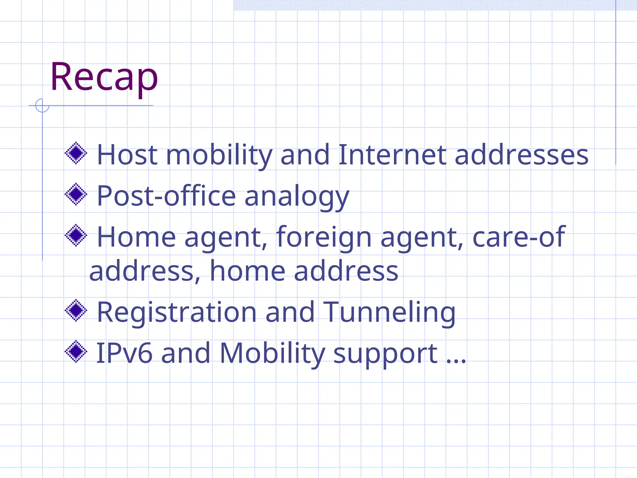 Recap
Host mobility and Internet addresses
Post-office analogy
Home agent, foreign agent, care-of
address, home address
Registration and Tunneling
IPv6 and Mobility support …
 