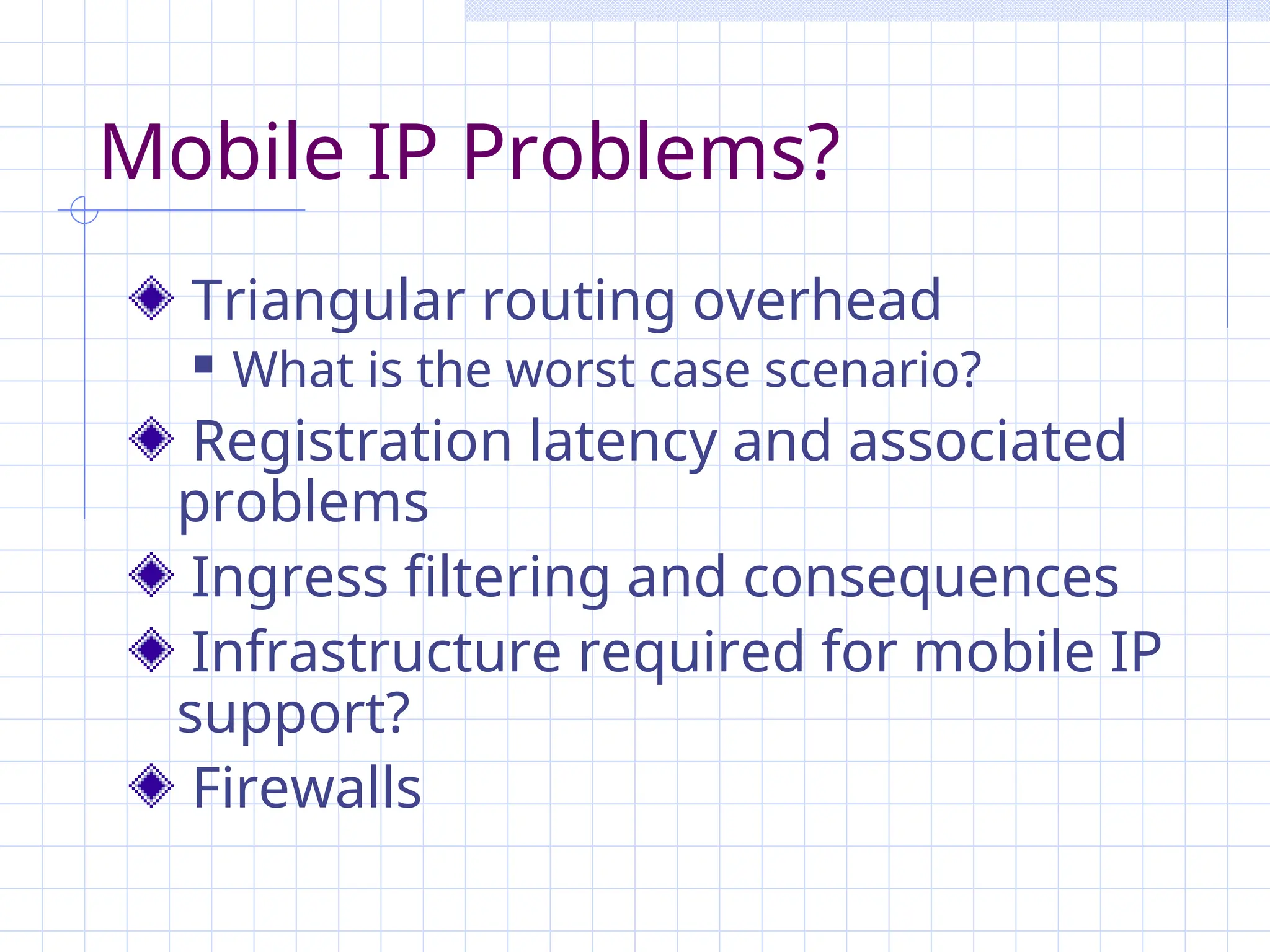 Mobile IP Problems?
Triangular routing overhead
 What is the worst case scenario?
Registration latency and associated
problems
Ingress filtering and consequences
Infrastructure required for mobile IP
support?
Firewalls
 
