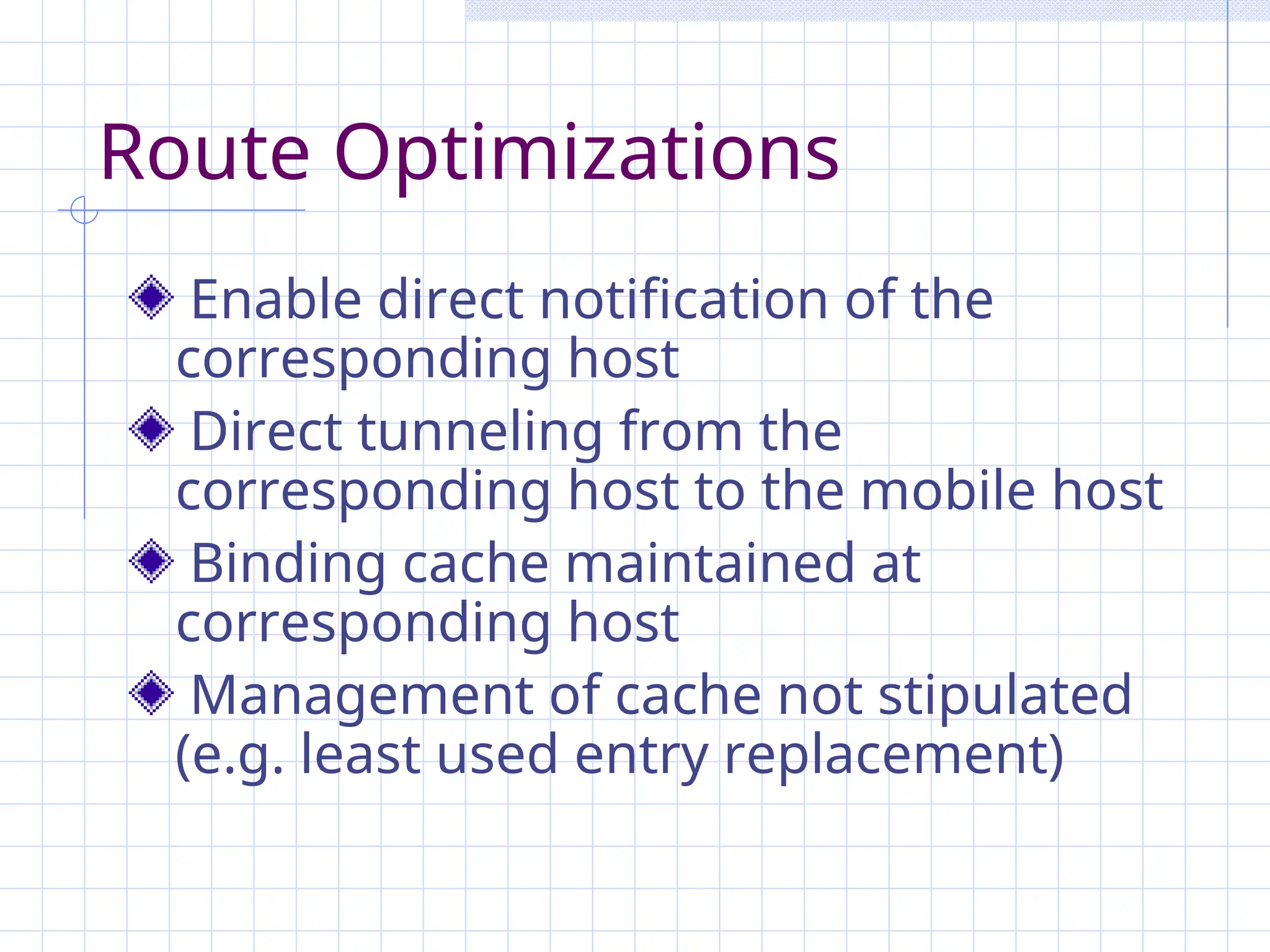 Route Optimizations
Enable direct notification of the
corresponding host
Direct tunneling from the
corresponding host to the mobile host
Binding cache maintained at
corresponding host
Management of cache not stipulated
(e.g. least used entry replacement)
 