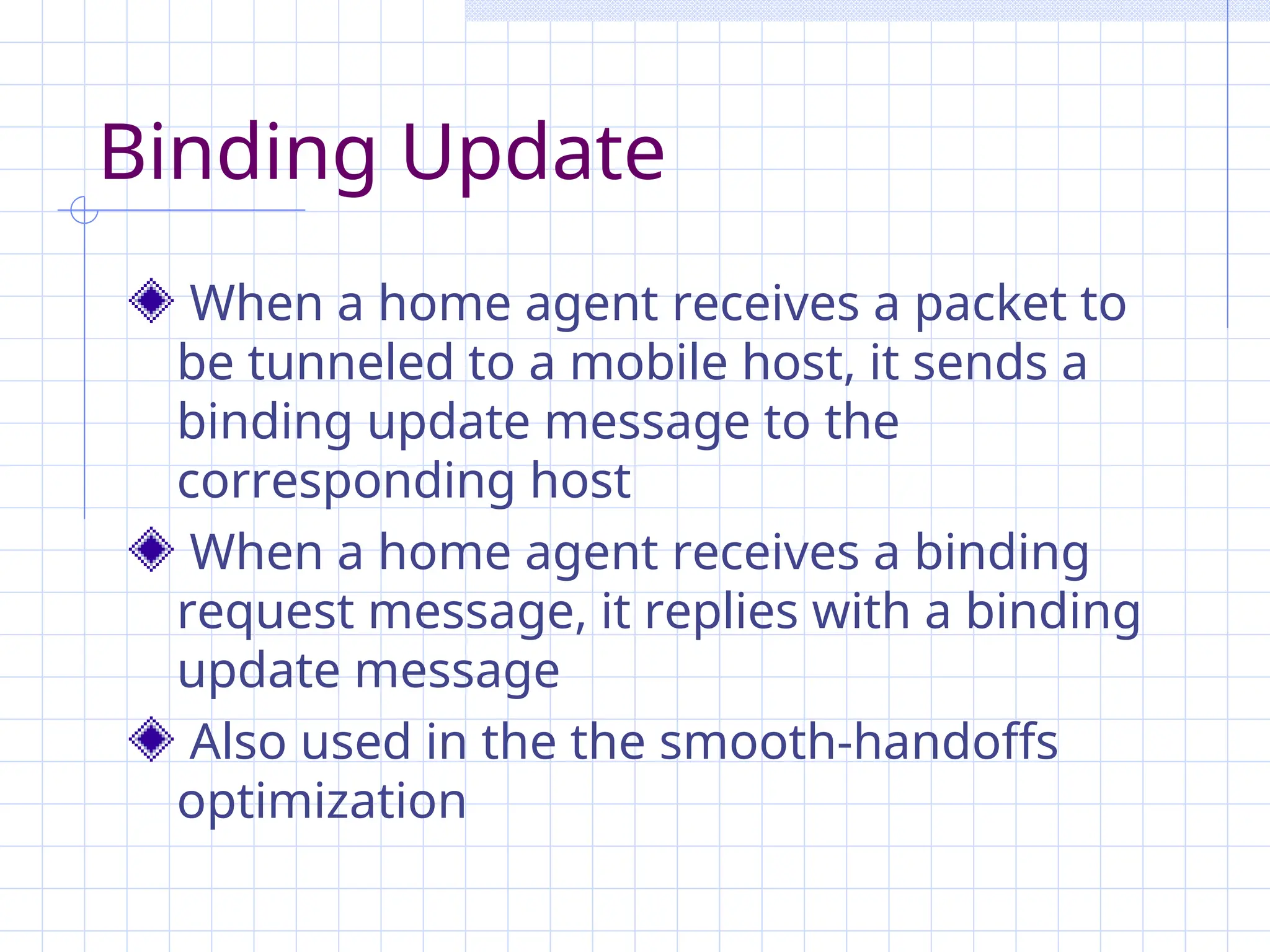 Binding Update
When a home agent receives a packet to
be tunneled to a mobile host, it sends a
binding update message to the
corresponding host
When a home agent receives a binding
request message, it replies with a binding
update message
Also used in the the smooth-handoffs
optimization
 