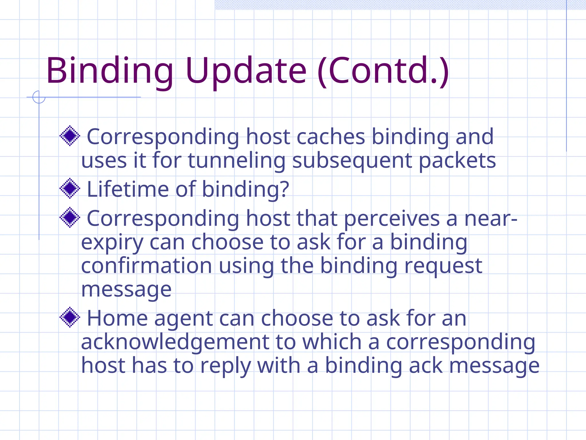 Binding Update (Contd.)
Corresponding host caches binding and
uses it for tunneling subsequent packets
Lifetime of binding?
Corresponding host that perceives a near-
expiry can choose to ask for a binding
confirmation using the binding request
message
Home agent can choose to ask for an
acknowledgement to which a corresponding
host has to reply with a binding ack message
 