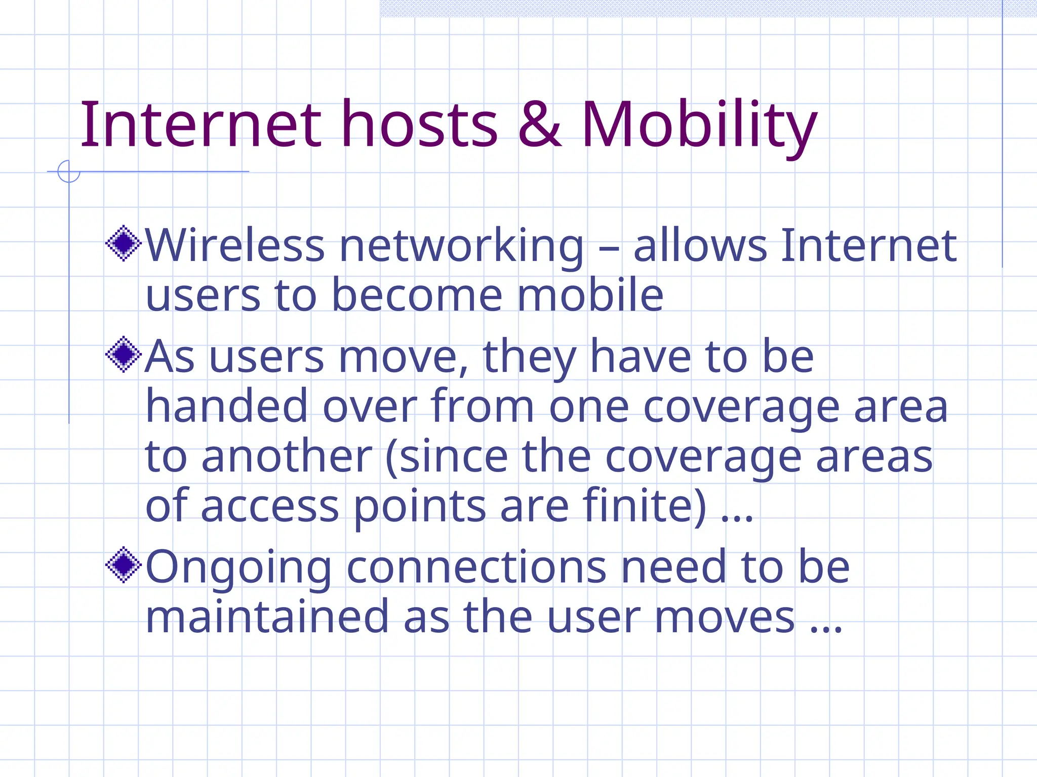Internet hosts & Mobility
Wireless networking – allows Internet
users to become mobile
As users move, they have to be
handed over from one coverage area
to another (since the coverage areas
of access points are finite) …
Ongoing connections need to be
maintained as the user moves …
 