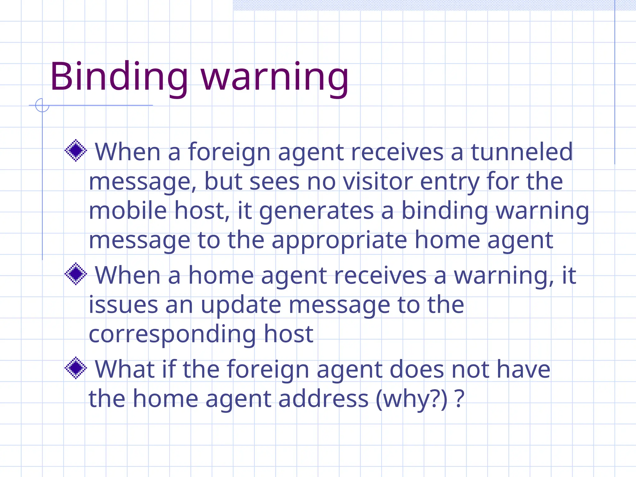 Binding warning
When a foreign agent receives a tunneled
message, but sees no visitor entry for the
mobile host, it generates a binding warning
message to the appropriate home agent
When a home agent receives a warning, it
issues an update message to the
corresponding host
What if the foreign agent does not have
the home agent address (why?) ?
 