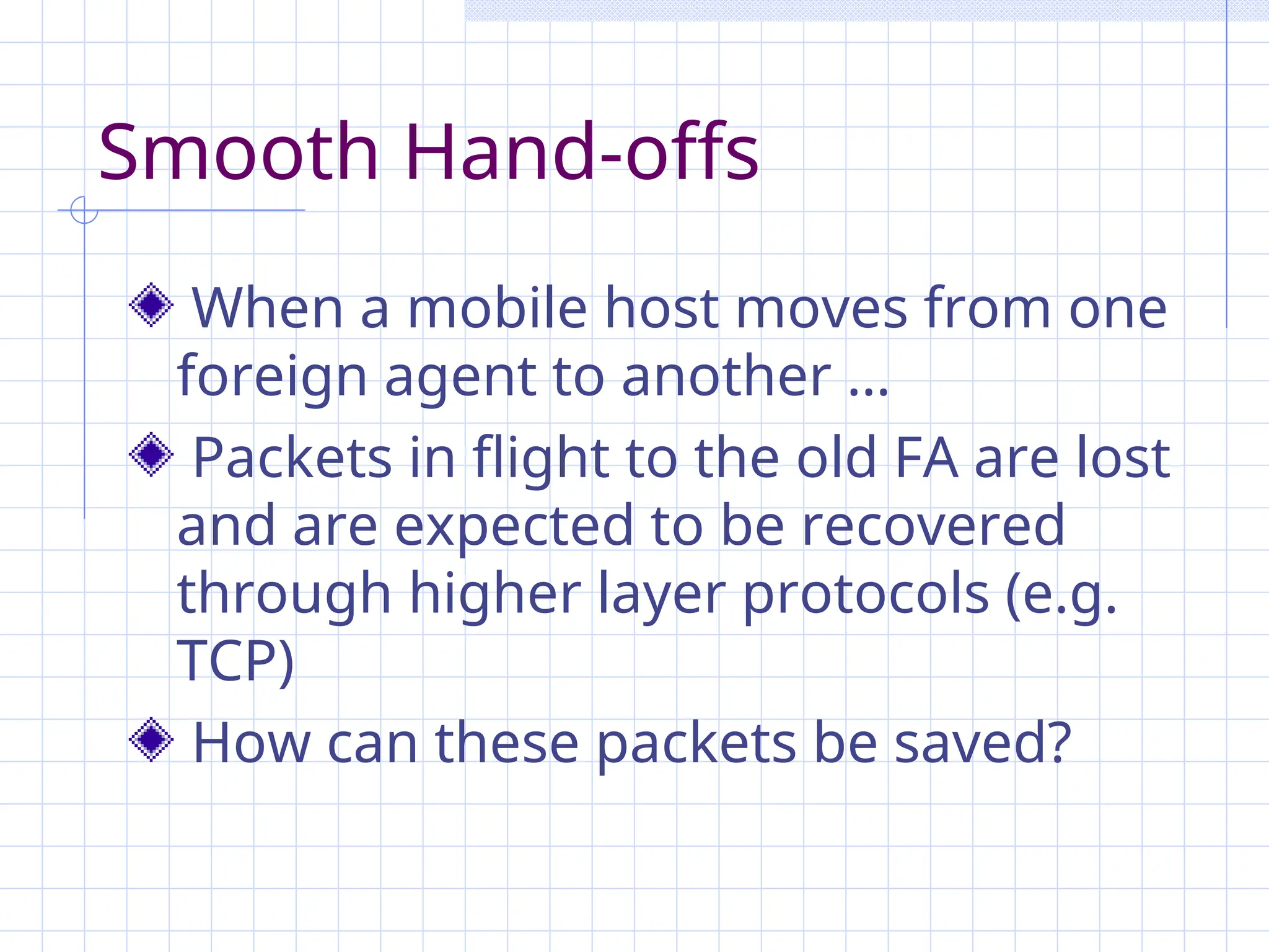 Smooth Hand-offs
When a mobile host moves from one
foreign agent to another …
Packets in flight to the old FA are lost
and are expected to be recovered
through higher layer protocols (e.g.
TCP)
How can these packets be saved?
 