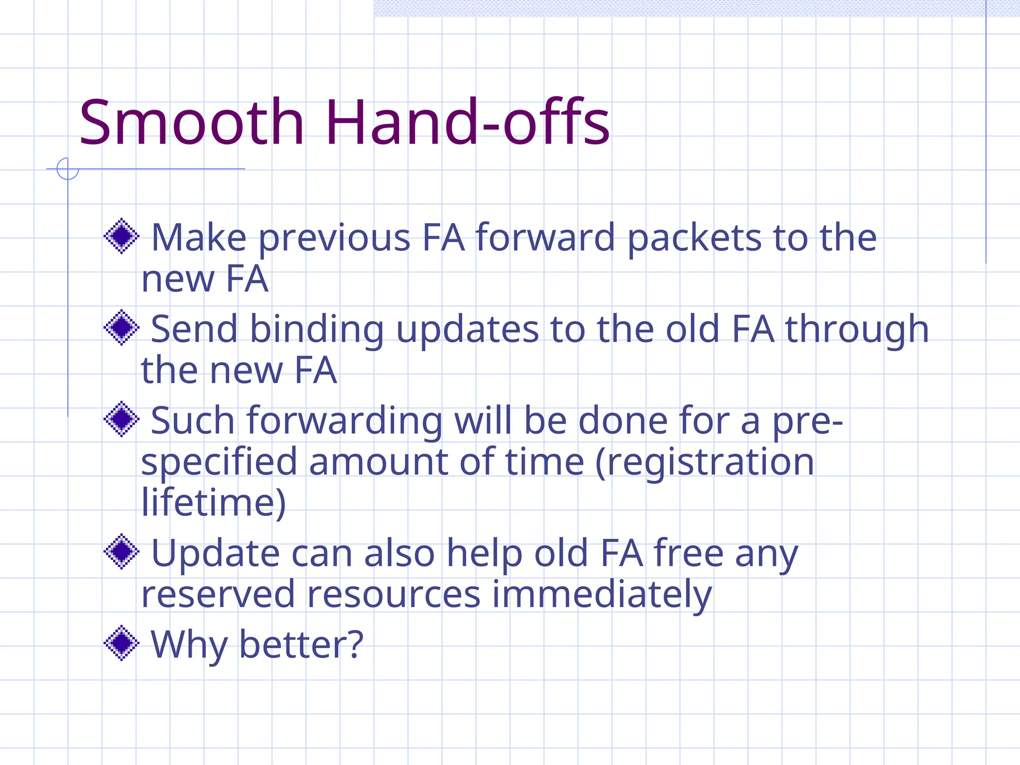 Smooth Hand-offs
Make previous FA forward packets to the
new FA
Send binding updates to the old FA through
the new FA
Such forwarding will be done for a pre-
specified amount of time (registration
lifetime)
Update can also help old FA free any
reserved resources immediately
Why better?
 