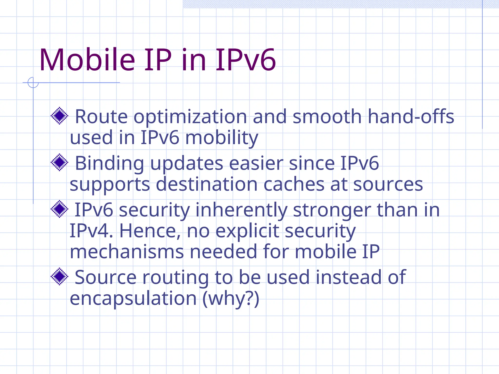 Mobile IP in IPv6
Route optimization and smooth hand-offs
used in IPv6 mobility
Binding updates easier since IPv6
supports destination caches at sources
IPv6 security inherently stronger than in
IPv4. Hence, no explicit security
mechanisms needed for mobile IP
Source routing to be used instead of
encapsulation (why?)
 