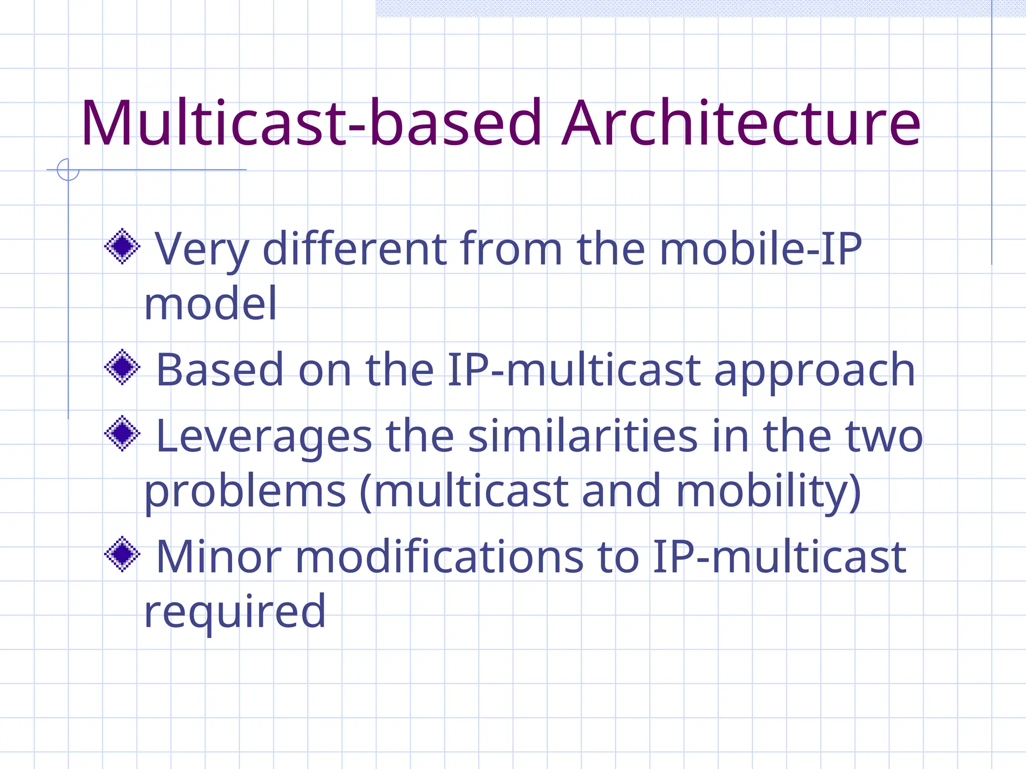 Multicast-based Architecture
Very different from the mobile-IP
model
Based on the IP-multicast approach
Leverages the similarities in the two
problems (multicast and mobility)
Minor modifications to IP-multicast
required
 