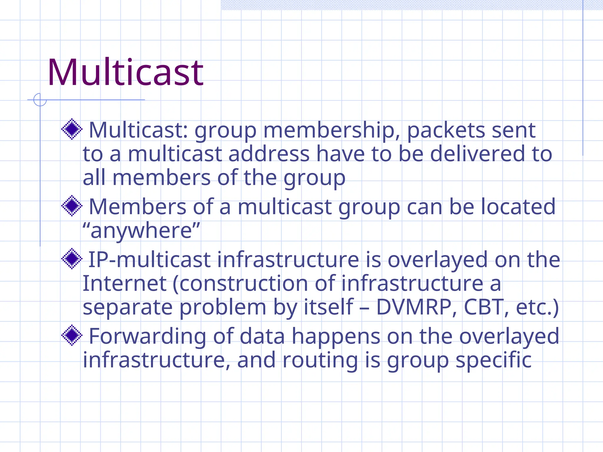Multicast
Multicast: group membership, packets sent
to a multicast address have to be delivered to
all members of the group
Members of a multicast group can be located
“anywhere”
IP-multicast infrastructure is overlayed on the
Internet (construction of infrastructure a
separate problem by itself – DVMRP, CBT, etc.)
Forwarding of data happens on the overlayed
infrastructure, and routing is group specific
 