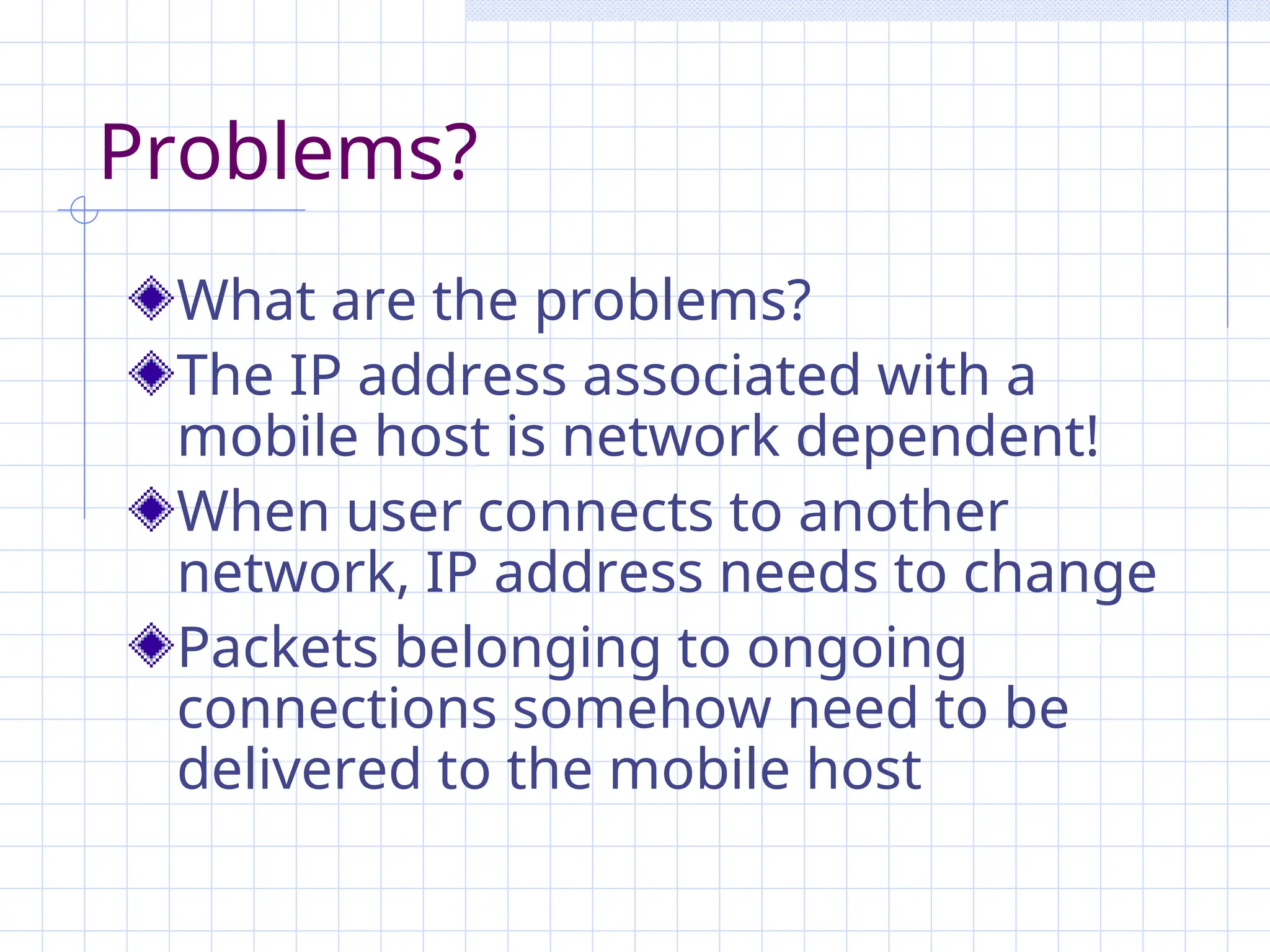 Problems?
What are the problems?
The IP address associated with a
mobile host is network dependent!
When user connects to another
network, IP address needs to change
Packets belonging to ongoing
connections somehow need to be
delivered to the mobile host
 