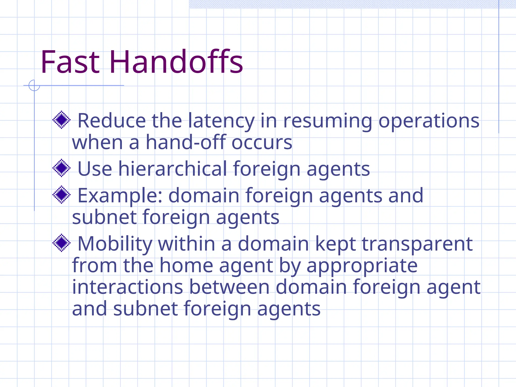 Fast Handoffs
Reduce the latency in resuming operations
when a hand-off occurs
Use hierarchical foreign agents
Example: domain foreign agents and
subnet foreign agents
Mobility within a domain kept transparent
from the home agent by appropriate
interactions between domain foreign agent
and subnet foreign agents
 