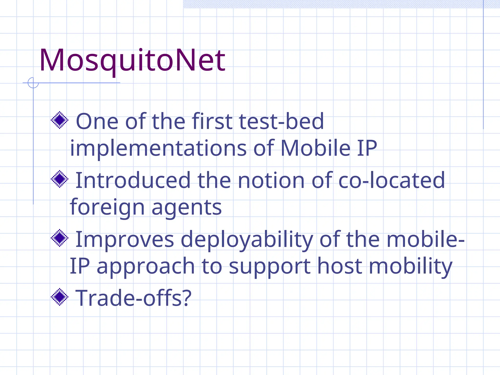 MosquitoNet
One of the first test-bed
implementations of Mobile IP
Introduced the notion of co-located
foreign agents
Improves deployability of the mobile-
IP approach to support host mobility
Trade-offs?
 