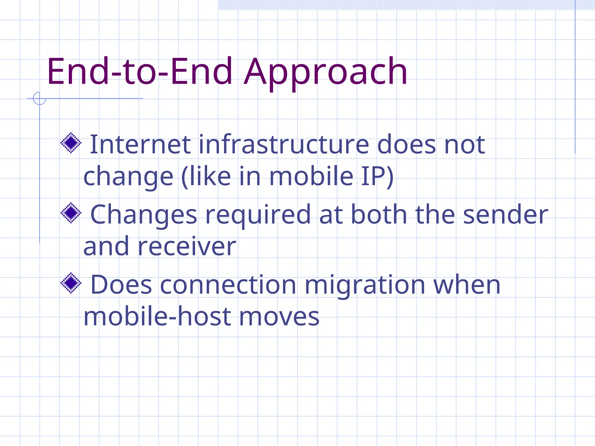 End-to-End Approach
Internet infrastructure does not
change (like in mobile IP)
Changes required at both the sender
and receiver
Does connection migration when
mobile-host moves
 