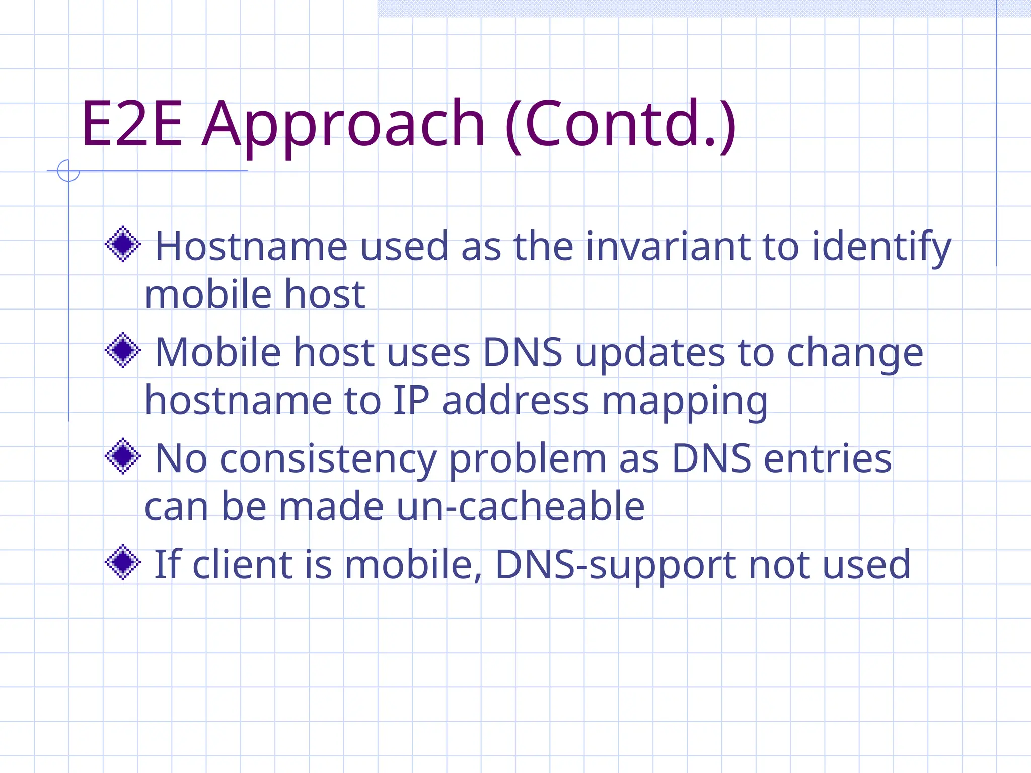 E2E Approach (Contd.)
Hostname used as the invariant to identify
mobile host
Mobile host uses DNS updates to change
hostname to IP address mapping
No consistency problem as DNS entries
can be made un-cacheable
If client is mobile, DNS-support not used
 