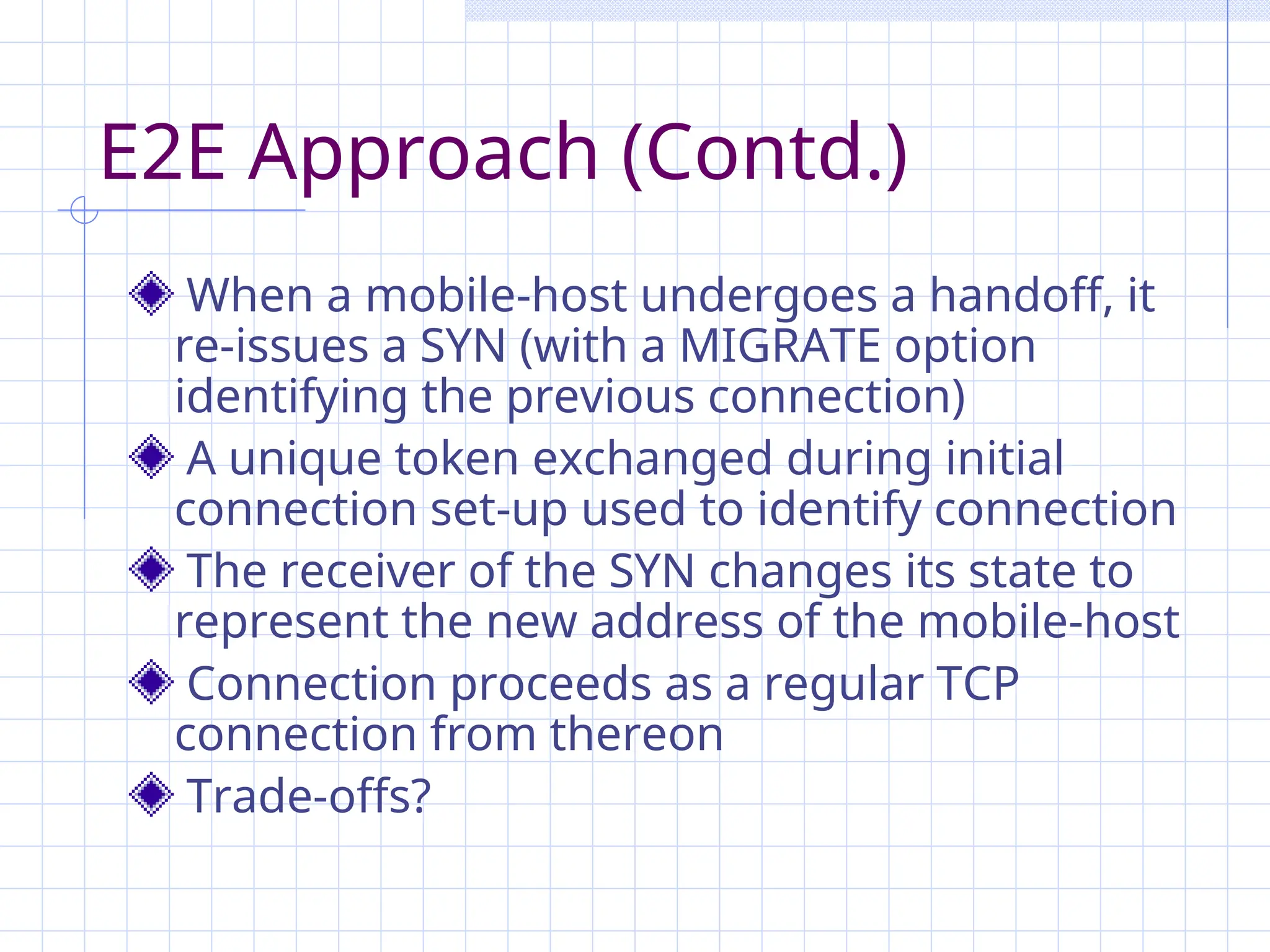 E2E Approach (Contd.)
When a mobile-host undergoes a handoff, it
re-issues a SYN (with a MIGRATE option
identifying the previous connection)
A unique token exchanged during initial
connection set-up used to identify connection
The receiver of the SYN changes its state to
represent the new address of the mobile-host
Connection proceeds as a regular TCP
connection from thereon
Trade-offs?
 
