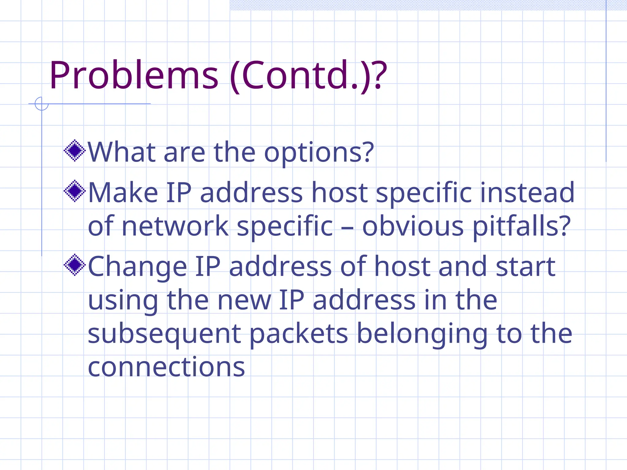 Problems (Contd.)?
What are the options?
Make IP address host specific instead
of network specific – obvious pitfalls?
Change IP address of host and start
using the new IP address in the
subsequent packets belonging to the
connections
 