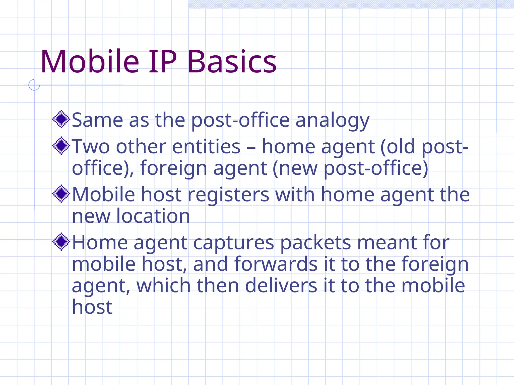 Mobile IP Basics
Same as the post-office analogy
Two other entities – home agent (old post-
office), foreign agent (new post-office)
Mobile host registers with home agent the
new location
Home agent captures packets meant for
mobile host, and forwards it to the foreign
agent, which then delivers it to the mobile
host
 