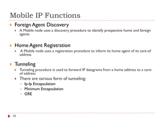 Mobile IP Functions
 Foreign Agent Discovery
 A Mobile node uses a discovery procedure to identify prospective home and foreign
agents
 Home Agent Registration
 A Mobile node uses a registration procedure to inform its home agent of its care-of
address
 Tunneling
 Tunneling procedure is used to forward IP datagrams from a home address to a care-
of address
 There are various form of tunneling:
 Ip-Ip Encapsulation
 Minimum Encapsulation
 GRE
10
 