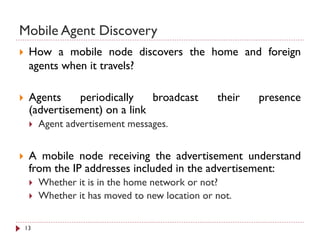 Mobile Agent Discovery
 How a mobile node discovers the home and foreign
agents when it travels?
 Agents periodically broadcast their presence
(advertisement) on a link
 Agent advertisement messages.
 A mobile node receiving the advertisement understand
from the IP addresses included in the advertisement:
 Whether it is in the home network or not?
 Whether it has moved to new location or not.
13
 