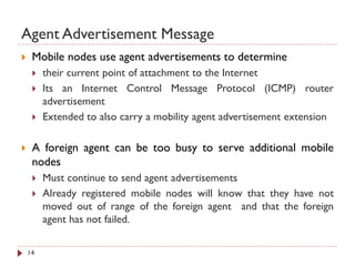 Agent Advertisement Message
 Mobile nodes use agent advertisements to determine
 their current point of attachment to the Internet
 Its an Internet Control Message Protocol (ICMP) router
advertisement
 Extended to also carry a mobility agent advertisement extension
 A foreign agent can be too busy to serve additional mobile
nodes
 Must continue to send agent advertisements
 Already registered mobile nodes will know that they have not
moved out of range of the foreign agent and that the foreign
agent has not failed.
14
 