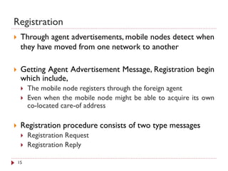 Registration
 Through agent advertisements, mobile nodes detect when
they have moved from one network to another
 Getting Agent Advertisement Message, Registration begin
which include,
 The mobile node registers through the foreign agent
 Even when the mobile node might be able to acquire its own
co-located care-of address
 Registration procedure consists of two type messages
 Registration Request
 Registration Reply
15
 