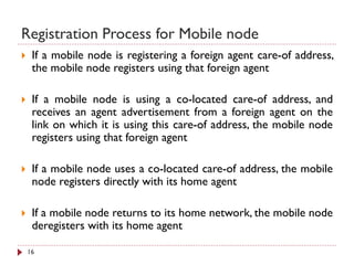 Registration Process for Mobile node
 If a mobile node is registering a foreign agent care-of address,
the mobile node registers using that foreign agent
 If a mobile node is using a co-located care-of address, and
receives an agent advertisement from a foreign agent on the
link on which it is using this care-of address, the mobile node
registers using that foreign agent
 If a mobile node uses a co-located care-of address, the mobile
node registers directly with its home agent
 If a mobile node returns to its home network, the mobile node
deregisters with its home agent
16
 