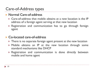 Care-of-Address types
 Normal Care-of-address
 Care-of-address that mobile obtains at a new location is the IP
address of a foreign agent serving at that new location
 Registration and communication has to go through foreign
agent
 Co-located care-of-address
 There is no separate foreign agent present at the new location
 Mobile obtains an IP at the new location through some
standard mechanisms like DHCP
 Registration and communication is done directly between
mobile and home agent
19
 