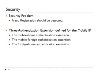 Security
 Security Problem
 Fraud Registration should be detected.
 Three Authentication Extension defined for the Mobile IP
 The mobile-home authentication extension.
 The mobile-foreign authentication extension.
 The foreign-home authentication extension
20
 