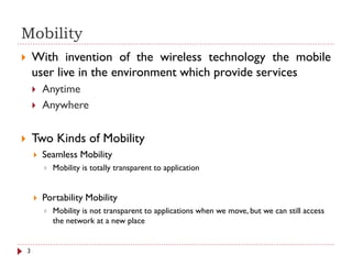 Mobility
 With invention of the wireless technology the mobile
user live in the environment which provide services
 Anytime
 Anywhere
 Two Kinds of Mobility
 Seamless Mobility
 Mobility is totally transparent to application
 Portability Mobility
 Mobility is not transparent to applications when we move, but we can still access
the network at a new place
3
 