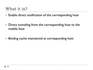What it is?
 Enable direct notification of the corresponding host
 Direct tunneling from the corresponding host to the
mobile host
 Binding cache maintained at corresponding host
32
 