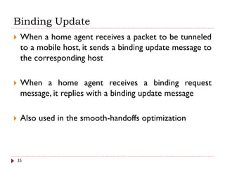 Binding Update
 When a home agent receives a packet to be tunneled
to a mobile host, it sends a binding update message to
the corresponding host
 When a home agent receives a binding request
message, it replies with a binding update message
 Also used in the smooth-handoffs optimization
35
 
