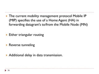  The current mobility management protocol Mobile IP
(MIP) specifies the use of a Home Agent (HA) in
forwarding datagram's to/from the Mobile Node (MN)
 Either triangular routing
 Reverse tunneling
 Additional delay in data transmission.
36
 