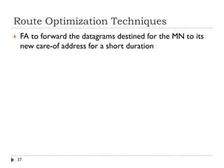 Route Optimization Techniques
 FA to forward the datagrams destined for the MN to its
new care-of address for a short duration
37
 