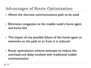 Advantages of Route Optimization
 Allows the shortest communications path to be used
 Eliminates congestion at the mobile node's home agent
and home link
 The impact of any possible failure of the home agent or
networks on the path to or from it is reduced
 Route optimization scheme attempts to reduce the
overhead and delay involved with traditional mobile
communication
39
 
