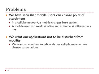 Problems
 We have seen that mobile users can change point of
attachment
 In a cellular network, a mobile changes base station.
 A mobile user can work at office and at home at different in a
day
 We want our applications not to be disturbed from
mobility
 We want to continue to talk with our cell-phone when we
change base-stations
4
 