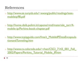 References
o http://www.ee.sunysb.edu/~xwang/public/readings/ieee-
mobileip98.pdf
o http://home.deib.polimi.it/capone/rmd/materiale_tarr/4-
mobile-ip/Perkins-book-chapter.pdf
o http://www.tcpipguide.com/free/t_MobileIPDataEncapsula
tionandTunneling.htm
o http://www.cs.colorado.edu/~rhan/CSCI_7143_001_Fall_
2002/Papers/Perkins_Tutorial_Mobile_IP.htm
40
 