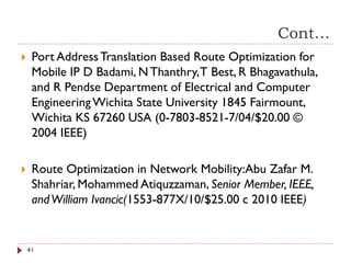 Cont…
 Port AddressTranslation Based Route Optimization for
Mobile IP D Badami, NThanthry,T Best, R Bhagavathula,
and R Pendse Department of Electrical and Computer
EngineeringWichita State University 1845 Fairmount,
Wichita KS 67260 USA (0-7803-8521-7/04/$20.00 ©
2004 IEEE)
 Route Optimization in Network Mobility:Abu Zafar M.
Shahriar, Mohammed Atiquzzaman, Senior Member, IEEE,
andWilliam Ivancic(1553-877X/10/$25.00 c 2010 IEEE)
41
 