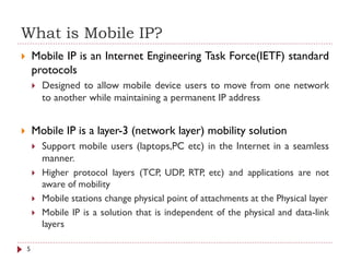What is Mobile IP?
 Mobile IP is an Internet Engineering Task Force(IETF) standard
protocols
 Designed to allow mobile device users to move from one network
to another while maintaining a permanent IP address
 Mobile IP is a layer-3 (network layer) mobility solution
 Support mobile users (laptops,PC etc) in the Internet in a seamless
manner.
 Higher protocol layers (TCP, UDP, RTP, etc) and applications are not
aware of mobility
 Mobile stations change physical point of attachments at the Physical layer
 Mobile IP is a solution that is independent of the physical and data-link
layers
5
 