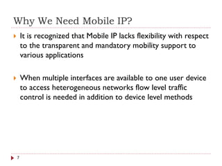 Why We Need Mobile IP?
 It is recognized that Mobile IP lacks flexibility with respect
to the transparent and mandatory mobility support to
various applications
 When multiple interfaces are available to one user device
to access heterogeneous networks flow level traffic
control is needed in addition to device level methods
7
 