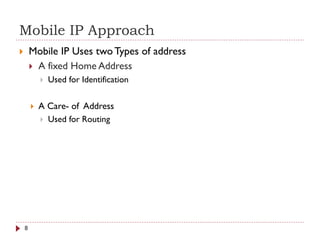 Mobile IP Approach
 Mobile IP Uses twoTypes of address
 A fixed Home Address
 Used for Identification
 A Care- of Address
 Used for Routing
8
 
