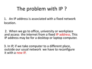 The problem with IP ?     1.   An IP address is associated with a fixed network    location.      2.  When we go to office, university or workplace and access  the internet from a fixed IP address. This IP address may be for a desktop or laptop computer.      3. In IP, if we take computer to a different place, outside our usual network  we have to reconfigure  it with a new IP.   