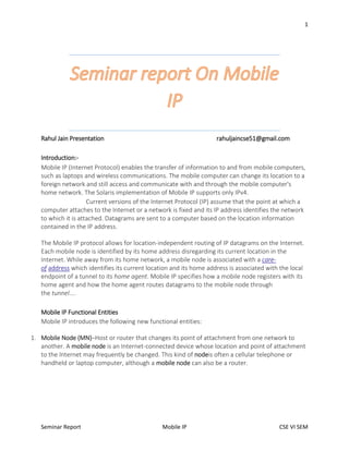 1
Seminar Report Mobile IP CSE VI SEM
Rahul Jain Presentation rahuljaincse51@gmail.com
Introduction:-
Mobile IP (Internet Protocol) enables the transfer of information to and from mobile computers,
such as laptops and wireless communications. The mobile computer can change its location to a
foreign network and still access and communicate with and through the mobile computer's
home network. The Solaris implementation of Mobile IP supports only IPv4.
Current versions of the Internet Protocol (IP) assume that the point at which a
computer attaches to the Internet or a network is fixed and its IP address identifies the network
to which it is attached. Datagrams are sent to a computer based on the location information
contained in the IP address.
The Mobile IP protocol allows for location-independent routing of IP datagrams on the Internet.
Each mobile node is identified by its home address disregarding its current location in the
Internet. While away from its home network, a mobile node is associated with a care-
of address which identifies its current location and its home address is associated with the local
endpoint of a tunnel to its home agent. Mobile IP specifies how a mobile node registers with its
home agent and how the home agent routes datagrams to the mobile node through
the tunnel....
Mobile IP Functional Entities
Mobile IP introduces the following new functional entities:
1. Mobile Node (MN)–Host or router that changes its point of attachment from one network to
another. A mobile node is an Internet-connected device whose location and point of attachment
to the Internet may frequently be changed. This kind of nodeis often a cellular telephone or
handheld or laptop computer, although a mobile node can also be a router.
 