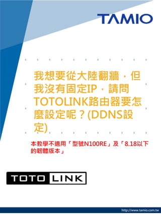 http://www.tamio.com.tw
我想要從大陸翻牆，但
我沒有固定IP，請問
TOTOLINK路由器要怎
麼設定呢？(DDNS設
定)
本教學不適用「型號N100RE」及「8.18以下
的韌體版本」
 