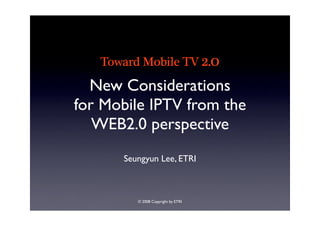 Toward Mobile TV 2.0
  New Considerations
for Mobile IPTV from the
   WEB2.0 perspective
      Seungyun Lee, ETRI



         © 2008 Copyright by ETRI
 