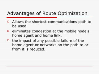 Advantages of Route Optimization  Allows the shortest communications path to be used.  eliminates congestion at the mobile node's home agent and home link.  the impact of any possible failure of the home agent or networks on the path to or from it is reduced.  