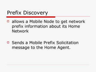 Prefix Discovery allows a Mobile Node to get network prefix information about its Home Network  Sends a Mobile Prefix Solicitation message to the Home Agent.  