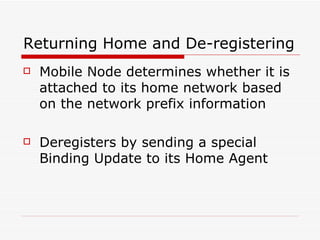 Returning Home and De-registering Mobile Node determines whether it is attached to its home network based on the network prefix information  Deregisters by sending a special Binding Update to its Home Agent  