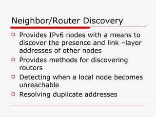 Neighbor/Router Discovery Provides IPv6 nodes with a means to discover the presence and link –layer addresses of other nodes  Provides methods for discovering routers Detecting when a local node becomes unreachable Resolving duplicate addresses  