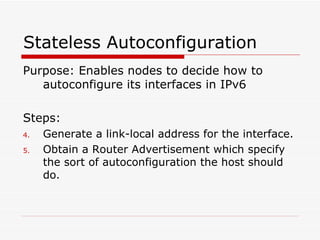 Stateless Autoconfiguration  Purpose: Enables nodes to decide how to autoconfigure its interfaces in IPv6  Steps: Generate a link-local address for the interface.  Obtain a Router Advertisement which specify the sort of autoconfiguration the host should do. 