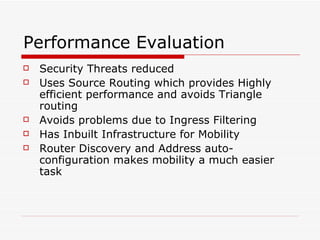 Performance Evaluation Security Threats reduced  Uses Source Routing which provides Highly efficient performance and avoids Triangle routing Avoids problems due to Ingress Filtering Has Inbuilt Infrastructure for Mobility Router Discovery and Address auto-configuration makes mobility a much easier task 