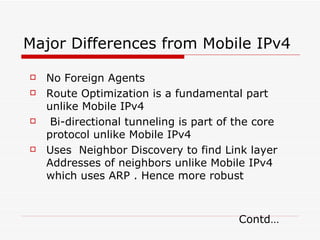 Major Differences from Mobile IPv4 No Foreign Agents Route Optimization is a fundamental part unlike Mobile IPv4 Bi-directional tunneling is part of the core protocol unlike Mobile IPv4 Uses  Neighbor Discovery to find Link layer Addresses of neighbors unlike Mobile IPv4 which uses ARP . Hence more robust    Contd… 
